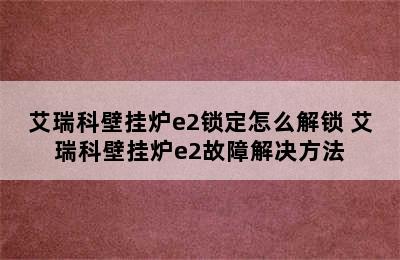 艾瑞科壁挂炉e2锁定怎么解锁 艾瑞科壁挂炉e2故障解决方法